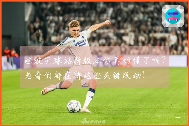 这波买球站新版本你真的懂了吗？老哥们都在聊这些关键改动！