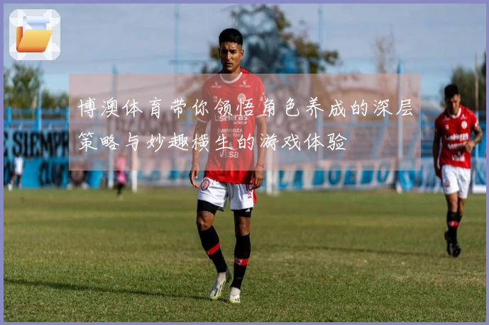博澳体育带你领悟角色养成的深层策略与妙趣横生的游戏体验