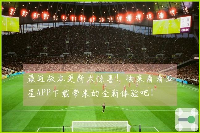 最近版本更新太惊喜！快来看看亚星APP下载带来的全新体验吧！