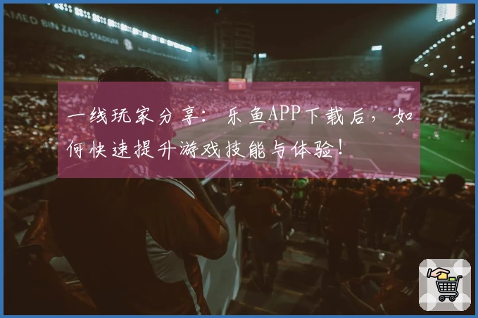 一线玩家分享：乐鱼APP下载后，如何快速提升游戏技能与体验！