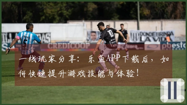 一线玩家分享：乐鱼APP下载后，如何快速提升游戏技能与体验！